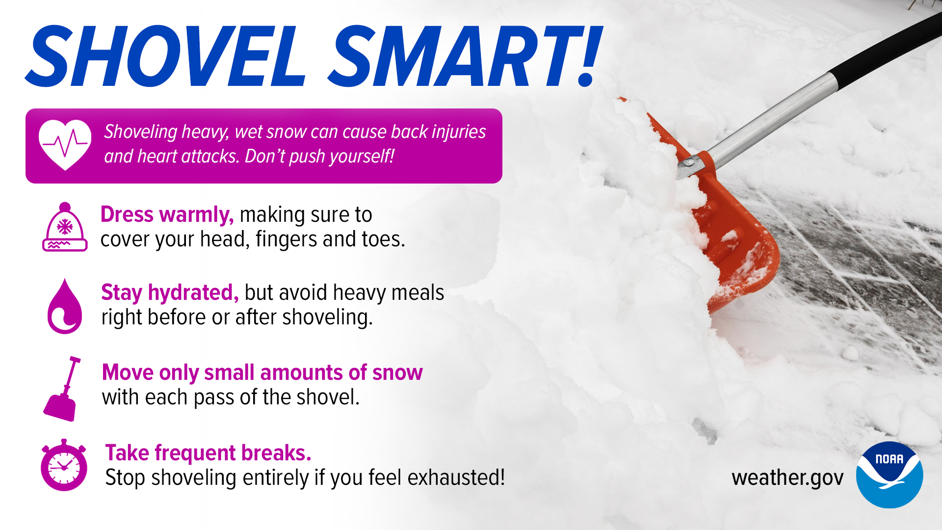 Shovel smart! Shoveling heavy, wet snow can cause back injuries and heart attacks. Donâ€™t push yourself! Dress warmly, making sure to cover your head, fingers and toes. Stay hydrated, but avoid heavy meals right before or after shoveling. Move only small amounts of snow with each pass of the shovel. Take frequent breaks. Stop shoveling entirely if you feel exhausted!