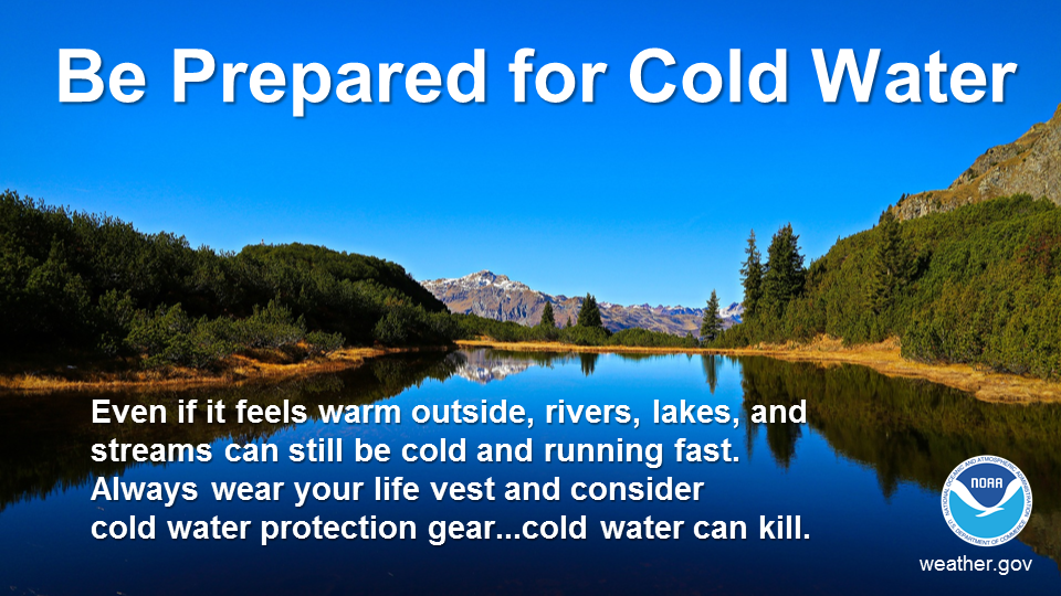 Be prepared for cold water. Even if it feels warm outside, rivers, lakes, and streams can still be cold and running fast. Always wear your life vest and consider cold water protection gear...cold water can kill.
